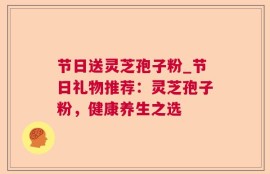 节日送灵芝孢子粉_节日礼物推荐：灵芝孢子粉，健康养生之选