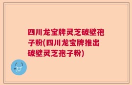 四川龙宝牌灵芝破壁孢子粉(四川龙宝牌推出破壁灵芝孢子粉)