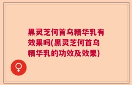 黑灵芝何首乌精华乳有效果吗(黑灵芝何首乌精华乳的功效及效果)