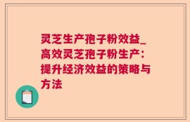 灵芝生产孢子粉效益_高效灵芝孢子粉生产：提升经济效益的策略与方法
