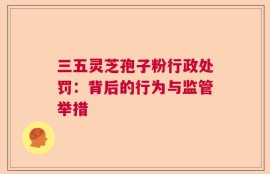三五灵芝孢子粉行政处罚：背后的行为与监管举措