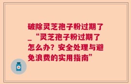 破除灵芝孢子粉过期了_“灵芝孢子粉过期了怎么办？安全处理与避免浪费的实用指南”