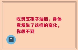 吃灵芝孢子油后，身体竟发生了这样的变化，你想不到
