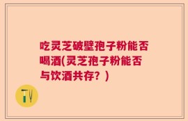 吃灵芝破壁孢子粉能否喝酒(灵芝孢子粉能否与饮酒共存？)
