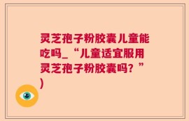 灵芝孢子粉胶囊儿童能吃吗_“儿童适宜服用灵芝孢子粉胶囊吗？”)