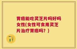 胃癌能吃灵芝片吗好吗女性(女性可食用灵芝片治疗胃癌吗？)