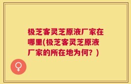 极芝客灵芝原液厂家在哪里(极芝客灵芝原液厂家的所在地为何？)