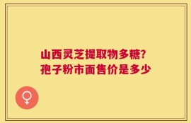 山西灵芝提取物多糖？孢子粉市面售价是多少