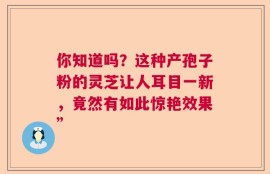 你知道吗？这种产孢子粉的灵芝让人耳目一新，竟然有如此惊艳效果”
