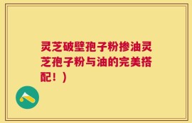 灵芝破壁孢子粉掺油灵芝孢子粉与油的完美搭配！)