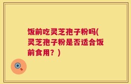 饭前吃灵芝孢子粉吗(灵芝孢子粉是否适合饭前食用？)