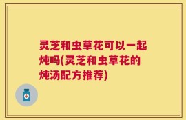 灵芝和虫草花可以一起炖吗(灵芝和虫草花的炖汤配方推荐)