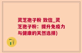 灵芝孢子粉 致信_灵芝孢子粉：提升免疫力与健康的天然选择)