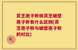 灵芝孢子粉和灵芝破壁孢子粉有什么区别(灵芝孢子粉与破壁孢子粉的对比)