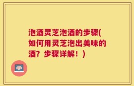泡酒灵芝泡酒的步骤(如何用灵芝泡出美味的酒？步骤详解！)