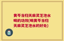 黄芩当归天麻灵芝泡水喝的功效(喝黄芩当归天麻灵芝泡水的好处)