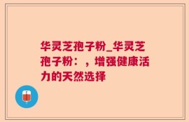 华灵芝孢子粉_华灵芝孢子粉：，增强健康活力的天然选择