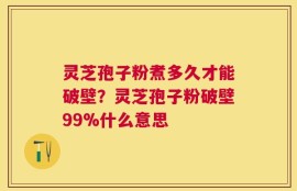 灵芝孢子粉煮多久才能破壁？灵芝孢子粉破壁99%什么意思