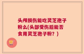 头颅损伤能吃灵芝孢子粉么(头部受伤后能否食用灵芝孢子粉？)