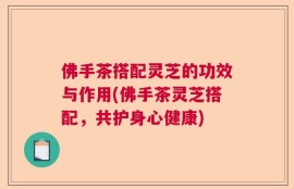 佛手茶搭配灵芝的功效与作用(佛手茶灵芝搭配，共护身心健康)