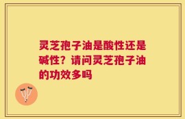 灵芝孢子油是酸性还是碱性？请问灵芝孢子油的功效多吗