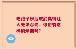 吃孢子粉后放屁臭得让人无法忍受，你也有这样的烦恼吗？