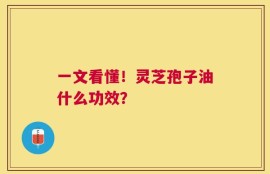 一文看懂！灵芝孢子油什么功效？