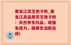 黑龙江灵芝孢子粉_黑龙江高品质灵芝孢子粉：天然养生珍品，增强免疫力，健康生活新选择)