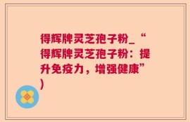 得辉牌灵芝孢子粉_“得辉牌灵芝孢子粉：提升免疫力，增强健康”)
