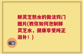 鲜灵芝熬水的做法窍门图片(教你如何泡制鲜灵芝水，健康享受纯正滋补！)