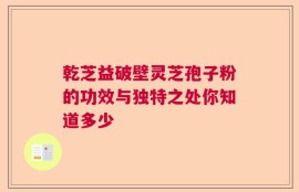 乾芝益破壁灵芝孢子粉的功效与独特之处你知道多少