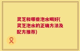 灵芝和哪些泡水喝好(灵芝泡水的正确方法及配方推荐)
