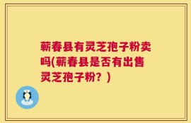 蕲春县有灵芝孢子粉卖吗(蕲春县是否有出售灵芝孢子粉？)