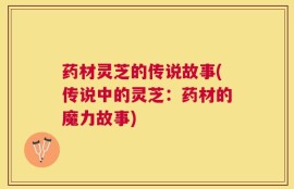 药材灵芝的传说故事(传说中的灵芝：药材的魔力故事)