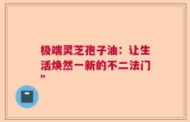 极端灵芝孢子油：让生活焕然一新的不二法门”