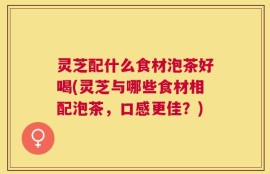 灵芝配什么食材泡茶好喝(灵芝与哪些食材相配泡茶，口感更佳？)