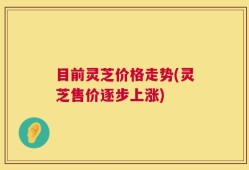 目前灵芝价格走势(灵芝售价逐步上涨)