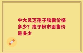 中大灵芝孢子胶囊价格多少？孢子粉市面售价是多少
