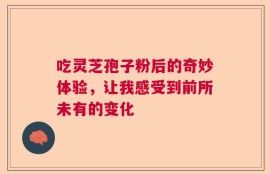 吃灵芝孢子粉后的奇妙体验，让我感受到前所未有的变化