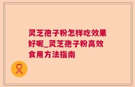 灵芝孢子粉怎样吃效果好呢_灵芝孢子粉高效食用方法指南