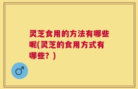 灵芝食用的方法有哪些呢(灵芝的食用方式有哪些？)