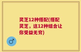 灵芝12种搭配(搭配灵芝，这12种组合让你受益无穷)