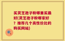 买灵芝孢子粉哪里买最好(灵芝孢子粉哪家好？推荐几个高性价比的购买网站)