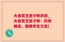 大连灵芝孢子粉药房_大连灵芝孢子粉：药房精选，健康养生之选)