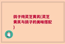 鸽子炖灵芝黄芪(灵芝黄芪与鸽子的美味搭配)