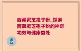 西藏灵芝孢子粉_探索西藏灵芝孢子粉的神奇功效与健康益处
