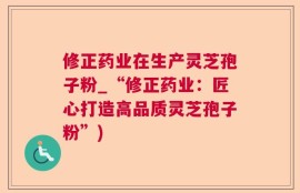 修正药业在生产灵芝孢子粉_“修正药业：匠心打造高品质灵芝孢子粉”)