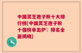 中国灵芝孢子粉十大排行榜(中国灵芝孢子粉十强榜单出炉：排名全面揭晓)