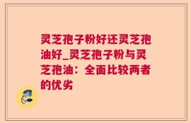 灵芝孢子粉好还灵芝孢油好_灵芝孢子粉与灵芝孢油：全面比较两者的优劣
