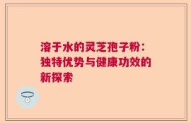 溶于水的灵芝孢子粉：独特优势与健康功效的新探索